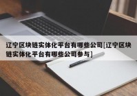 辽宁区块链实体化平台有哪些公司[辽宁区块链实体化平台有哪些公司参与]